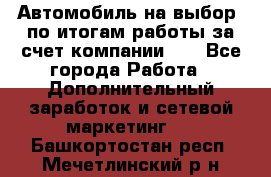 Автомобиль на выбор -по итогам работы за счет компании!!! - Все города Работа » Дополнительный заработок и сетевой маркетинг   . Башкортостан респ.,Мечетлинский р-н